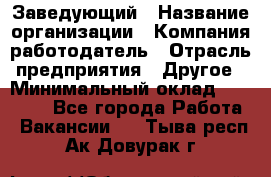 Заведующий › Название организации ­ Компания-работодатель › Отрасль предприятия ­ Другое › Минимальный оклад ­ 30 000 - Все города Работа » Вакансии   . Тыва респ.,Ак-Довурак г.